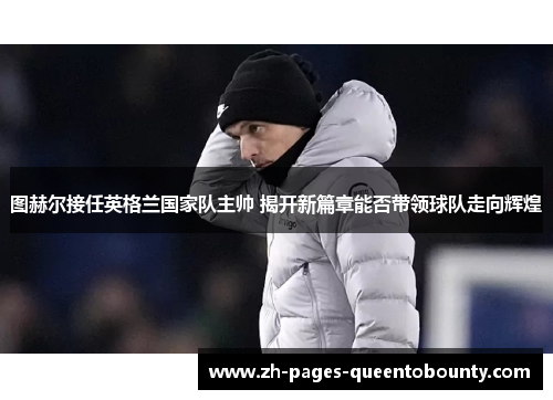 图赫尔接任英格兰国家队主帅 揭开新篇章能否带领球队走向辉煌