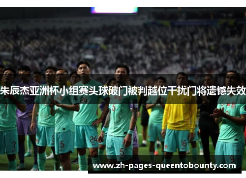 朱辰杰亚洲杯小组赛头球破门被判越位干扰门将遗憾失效