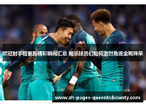 欧冠射手榜更新精彩瞬间汇总 揭示球员们如何激烈角逐金靴殊荣