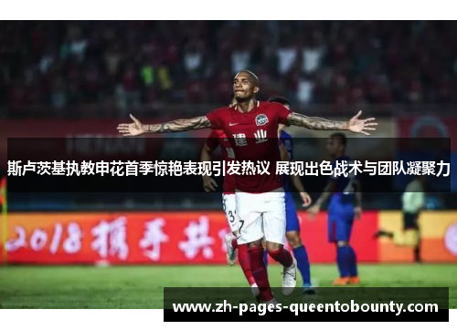 斯卢茨基执教申花首季惊艳表现引发热议 展现出色战术与团队凝聚力 斯卢茨基执教申花首季惊艳表现引发热议 展现出色战术与团队凝聚力